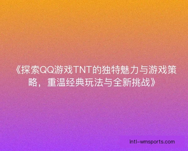《探索QQ游戏TNT的独特魅力与游戏策略，重温经典玩法与全新挑战》